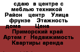 сдаю  в центре с меблью,техникой › Район ­ центр › Улица ­ фрунзе › Этажность дома ­ 5 › Цена ­ 13 000 - Приморский край, Артем г. Недвижимость » Квартиры аренда   